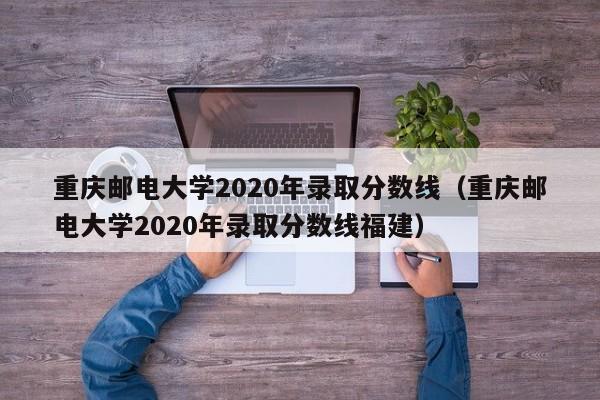 重庆邮电大学2020年录取分数线（重庆邮电大学2020年录取分数线福建）