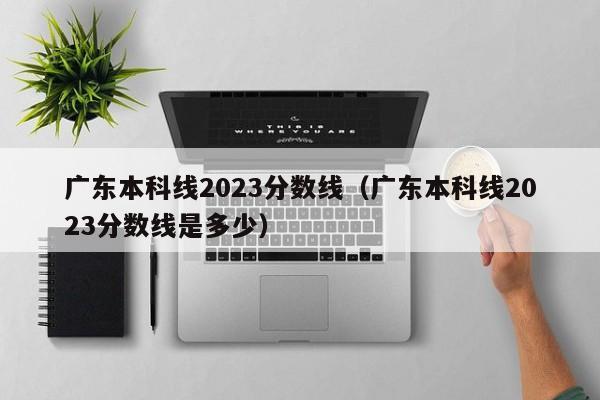 广东本科线2023分数线（广东本科线2023分数线是多少）