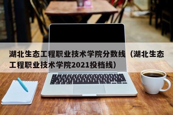 湖北生态工程职业技术学院分数线（湖北生态工程职业技术学院2021投档线）