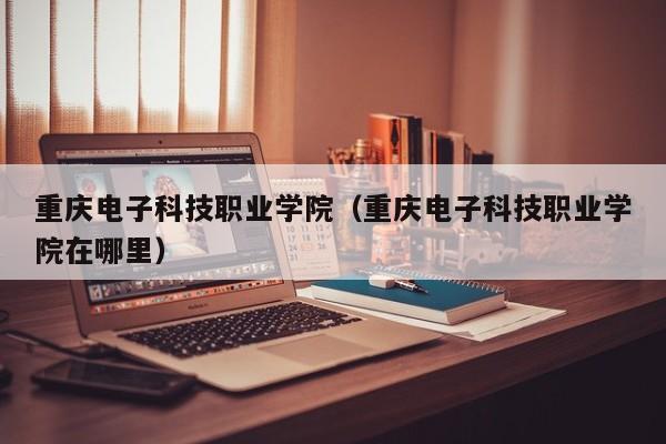 重庆电子科技职业学院（重庆电子科技职业学院在哪里）