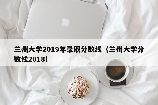 兰州大学2019年录取分数线（兰州大学分数线2018）
