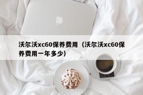 沃尔沃xc60保养费用（沃尔沃xc60保养费用一年多少）