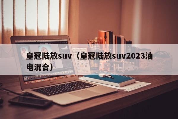 皇冠陆放suv（皇冠陆放suv2023油电混合）
