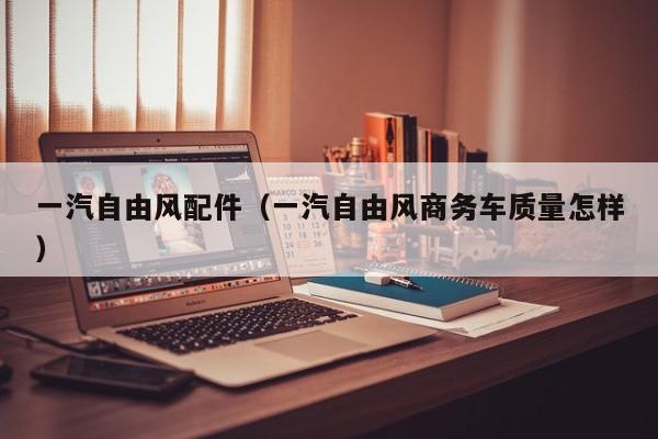 一汽自由风配件（一汽自由风商务车质量怎样）