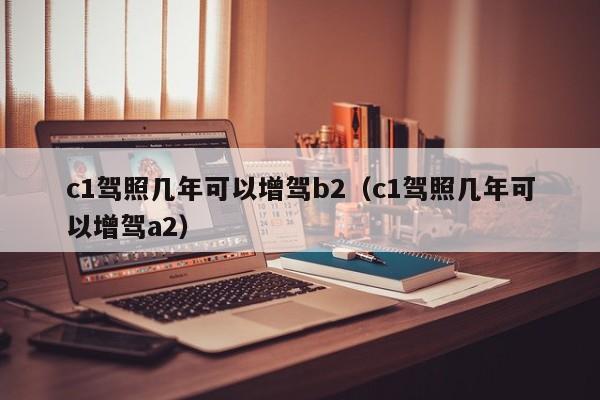 c1驾照几年可以增驾b2（c1驾照几年可以增驾a2）