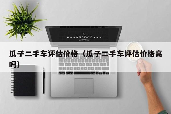 瓜子二手车评估价格（瓜子二手车评估价格高吗）