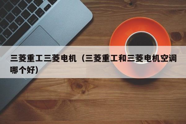 三菱重工三菱电机（三菱重工和三菱电机空调哪个好）