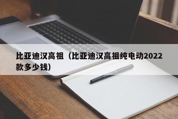 比亚迪汉高祖（比亚迪汉高祖纯电动2022款多少钱）