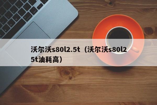 沃尔沃s80l2.5t（沃尔沃s80l25t油耗高）