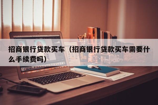 招商银行贷款买车（招商银行贷款买车需要什么手续费吗）