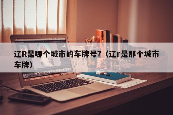 辽R是哪个城市的车牌号?（辽r是那个城市车牌）