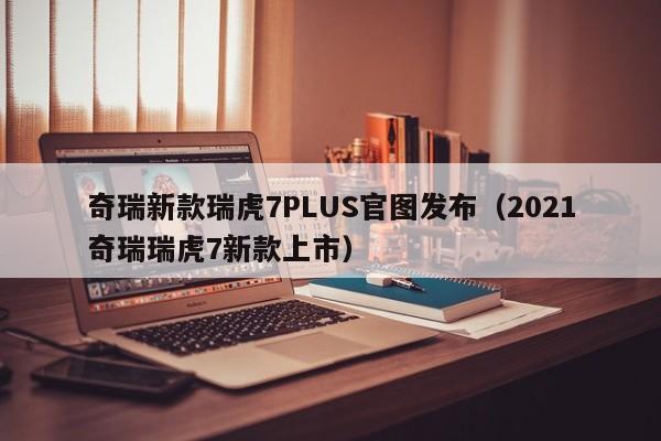 奇瑞新款瑞虎7PLUS官图发布（2021奇瑞瑞虎7新款上市）