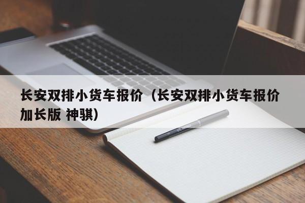 长安双排小货车报价（长安双排小货车报价 加长版 神骐）