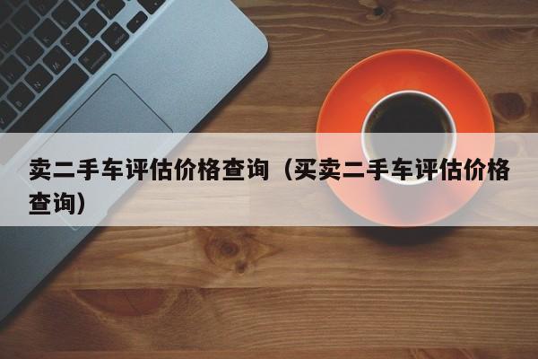 卖二手车评估价格查询（买卖二手车评估价格查询）