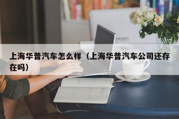 上海华普汽车怎么样（上海华普汽车公司还存在吗）