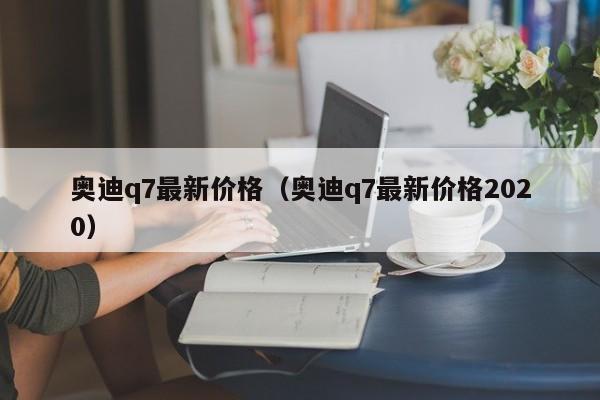 奥迪q7最新价格（奥迪q7最新价格2020）