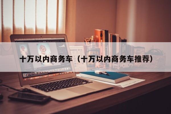 十万以内商务车（十万以内商务车推荐）