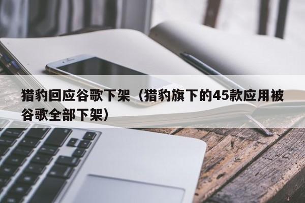 猎豹回应谷歌下架（猎豹旗下的45款应用被谷歌全部下架）