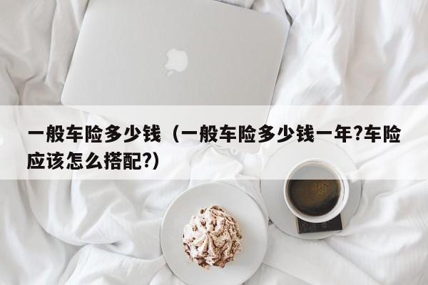 一般车险多少钱（一般车险多少钱一年?车险应该怎么搭配?）