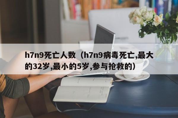 h7n9死亡人数（h7n9病毒死亡,最大的32岁,最小的5岁,参与抢救的）