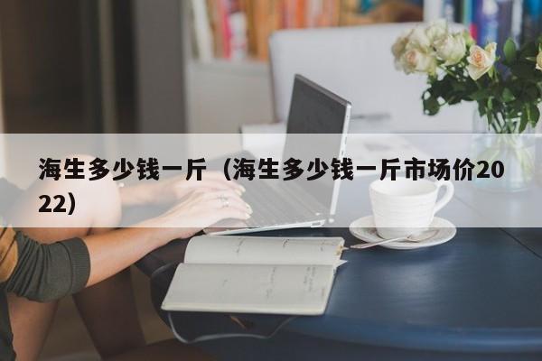 海生多少钱一斤（海生多少钱一斤市场价2022）