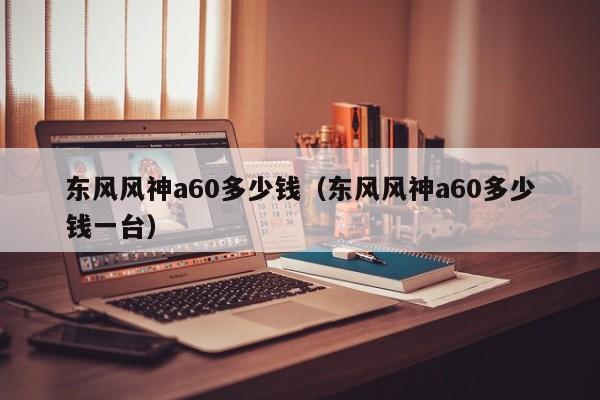 东风风神a60多少钱（东风风神a60多少钱一台）