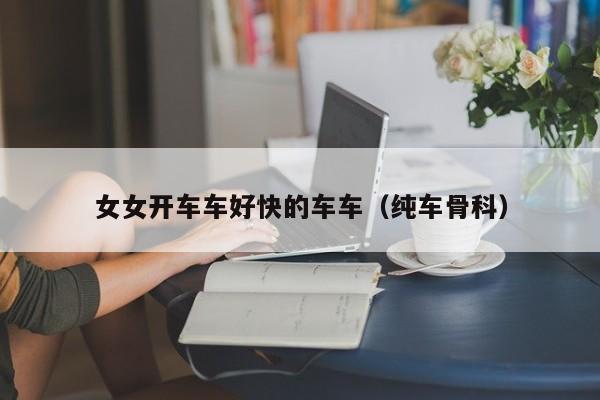 女女开车车好快的车车（纯车骨科）