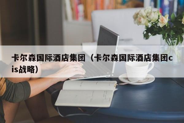 卡尔森国际酒店集团（卡尔森国际酒店集团cis战略）