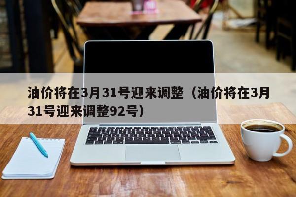 油价将在3月31号迎来调整（油价将在3月31号迎来调整92号）