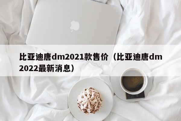 比亚迪唐dm2021款售价（比亚迪唐dm2022最新消息）