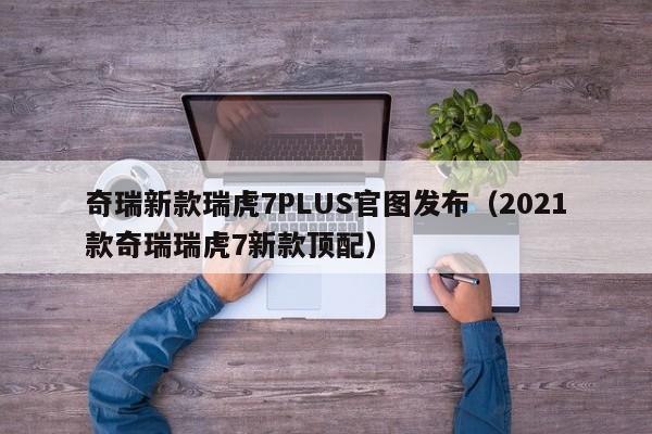 奇瑞新款瑞虎7PLUS官图发布（2021款奇瑞瑞虎7新款顶配）