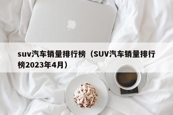 suv汽车销量排行榜（SUV汽车销量排行榜2023年4月）